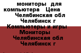 мониторы  для компьютера › Цена ­ 6 000 - Челябинская обл., Челябинск г. Компьютеры и игры » Мониторы   . Челябинская обл.,Челябинск г.